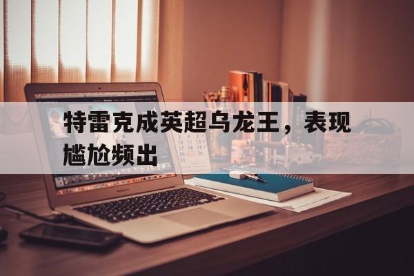 开云下载-特雷克成英超乌龙王，表现尴尬频出的简单介绍