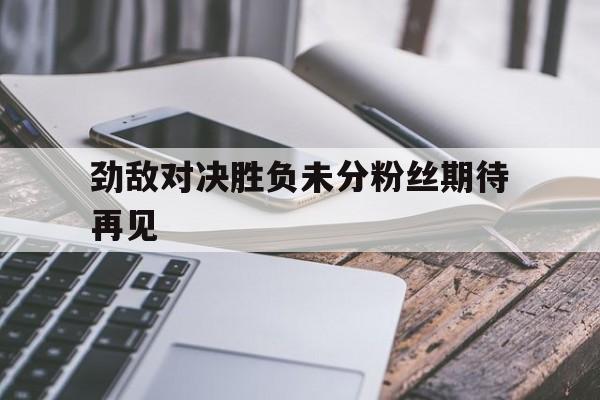 开云体育入口-劲敌对决胜负未分粉丝期待再见